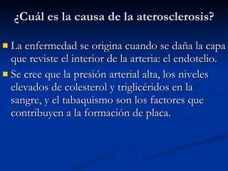 ¿Cuál es la causa de la aterosclerosis? La enfermedad se origina cuando se daña la capa que reviste el interior de la arteria: el endotelio.  Se cree que la presión arterial alta, los niveles elevados de colesterol y triglicéridos en la sangre, y el tabaquismo son los factores que contribuyen a la formación de placa. 