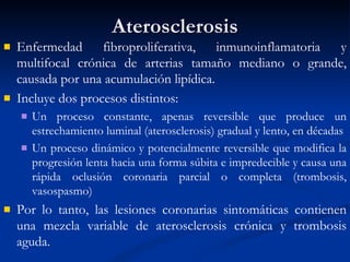 Aterosclerosis Enfermedad fibroproliferativa, inmunoinflamatoria y multifocal crónica de arterias tamaño mediano o grande, causada por una acumulación lipídica.  Incluye dos procesos distintos:  Un proceso constante, apenas reversible que produce un estrechamiento luminal (aterosclerosis) gradual y lento, en décadas Un proceso dinámico y potencialmente reversible que modifica la progresión lenta hacia una forma súbita e impredecible y causa una rápida oclusión coronaria parcial o completa (trombosis, vasospasmo) Por lo tanto, las lesiones coronarias sintomáticas contienen una mezcla variable de aterosclerosis crónica y trombosis aguda.  