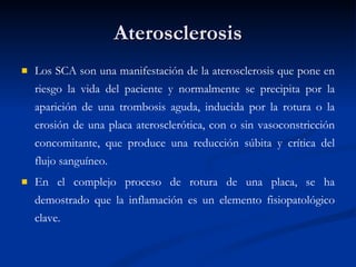 Aterosclerosis Los SCA son una manifestación de la aterosclerosis que pone en riesgo la vida del paciente y normalmente se precipita por la aparición de una trombosis aguda, inducida por la rotura o la erosión de una placa aterosclerótica, con o sin vasoconstricción concomitante, que produce una reducción súbita y crítica del flujo sanguíneo.  En el complejo proceso de rotura de una placa, se ha demostrado que la inflamación es un elemento fisiopatológico clave. 