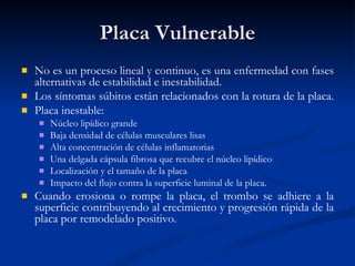 Placa Vulnerable No es un proceso lineal y continuo, es una enfermedad con fases alternativas de estabilidad e inestabilidad.  Los síntomas súbitos están relacionados con la rotura de la placa.  Placa inestable: Núcleo lipídico grande Baja densidad de células musculares lisas Alta concentración de células inflamatorias  Una delgada cápsula fibrosa que recubre el núcleo lipídico Localización y el tamaño de la placa  Impacto del flujo contra la superficie luminal de la placa.  Cuando erosiona o rompe la placa, el trombo se adhiere a la superficie contribuyendo al crecimiento y progresión rápida de la placa por remodelado positivo.  