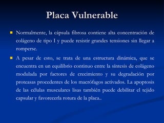 Placa Vulnerable Normalmente, la cápsula fibrosa contiene alta concentración de colágeno de tipo I y puede resistir grandes tensiones sin llegar a romperse.  A pesar de esto, se trata de una estructura dinámica, que se encuentra en un equilibrio continuo entre la síntesis de colágeno modulada por factores de crecimiento y su degradación por proteasas procedentes de los macrófagos activados. La apoptosis de las células musculares lisas también puede debilitar el tejido capsular y favorecerla rotura de la placa..  
