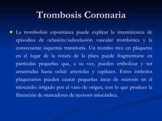 Trombosis Coronaria La trombolisis espontánea puede explicar la intermitencia de episodios de oclusión/suboclusión vascular trombótica y la consecuente isquemia transitoria. Un trombo rico en plaquetas en el lugar de la rotura de la placa puede fragmentarse en partículas pequeñas que, a su vez, pueden embolizar y ser arrastradas hasta ocluir arteriolas y capilares. Estos émbolos plaquetarios pueden causar pequeñas áreas de necrosis en el miocardio irrigado por el vaso de origen, con lo que produce la liberación de marcadores de necrosis miocárdica. 