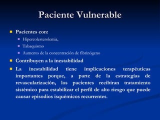 Paciente Vulnerable Pacientes con: Hipercolesterolemia,  Tabaquismo Aumento de la concentración de fibrinógeno  Contribuyen a la inestabilidad La inestabilidad tiene implicaciones terapéuticas importantes porque, a parte de la estrategias de revascularización, los pacientes recibiran tratamiento sistémico para estabilizar el perfil de alto riesgo que puede causar episodios isquémicos recurrentes . 
