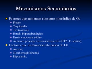 Mecanismos Secundarios Factores que aumentan consumo miocárdico de O 2   Fiebre Taquicardia Tirotoxicosis Estado Hiperadrenérgico Estrés emocional súbito Aumento poscarga ventricularizquierda (HTA, E. aortica), Factores que disminución liberación de O 2   Anemia, Metahemoglobinemia  Hipoxemia.  