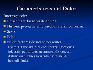 Características del Dolor Interrogatorio: Presencia y duración de angina Historia previa de enfermedad arterial coronaria Sexo Edad Nº de factores de riesgo presentes Examen físico útil para excluir otras afecciones (pleuritis, pericarditis, neumotórax) y detectar disfunción cardiaca izquierda e inestabilidad hemodinámica 