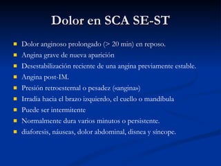 Dolor en SCA SE-ST Dolor anginoso prolongado (> 20 min) en reposo. Angina grave de nueva aparición Desestabilización reciente de una angina previamente estable. Angina post-IM. Presión retroesternal o pesadez («angina»)  Irradia hacia el brazo izquierdo, el cuello o mandíbula  Puede ser intermitente  Normalmente dura varios minutos o persistente. diaforesis, náuseas, dolor abdominal, disnea y síncope. 
