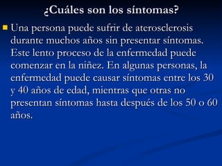¿Cuáles son los síntomas? Una persona puede sufrir de aterosclerosis durante muchos años sin presentar síntomas. Este lento proceso de la enfermedad puede comenzar en la niñez. En algunas personas, la enfermedad puede causar síntomas entre los 30 y 40 años de edad, mientras que otras no presentan síntomas hasta después de los 50 o 60 años.  