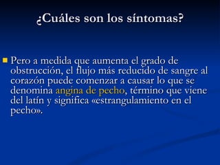 Pero a medida que aumenta el grado de obstrucción, el flujo más reducido de sangre al corazón puede comenzar a causar lo que se denomina  angina de pecho , término que viene del latín y significa «estrangulamiento en el pecho».  ¿Cuáles son los síntomas? 