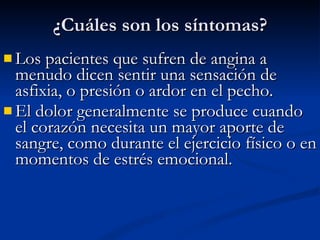 Los pacientes que sufren de angina a menudo dicen sentir una sensación de asfixia, o presión o ardor en el pecho.  El dolor generalmente se produce cuando el corazón necesita un mayor aporte de sangre, como durante el ejercicio físico o en momentos de estrés emocional. ¿Cuáles son los síntomas? 