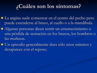 La angina suele comenzar en el centro del pecho pero puede extenderse al brazo, al cuello o a la mandíbula.  Algunas personas dicen sentir un entumecimiento o una pérdida de sensación en los brazos, los hombros o las muñecas.  Un episodio generalmente dura sólo unos minutos y desaparece con el reposo. ¿Cuáles son los síntomas? 