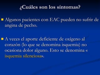 Algunos pacientes con EAC pueden no sufrir de angina de pecho.  A veces el aporte deficiente de oxígeno al corazón (lo que se denomina isquemia) no ocasiona dolor alguno. Esto se denomina « isquemia silenciosa ». ¿Cuáles son los síntomas? 