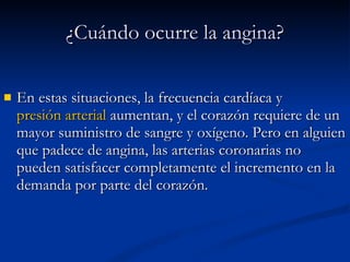 En estas situaciones, la frecuencia cardíaca y  presión arterial  aumentan, y el corazón requiere de un mayor suministro de sangre y oxígeno. Pero en alguien que padece de angina, las arterias coronarias no pueden satisfacer completamente el incremento en la demanda por parte del corazón. ¿Cuándo ocurre la angina? 