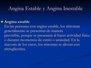 Angina estable En las personas con angina estable, los síntomas generalmente se presentan de manera previsible, porque se presentan al hacer actividad física o durante momentos de estrés o ansiedad. En la mayoría de los casos, los síntomas se alivian con nitroglicerina. Angina Estable y Angina Inestable 