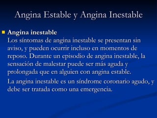 Angina inestable Los síntomas de angina inestable se presentan sin aviso, y pueden ocurrir incluso en momentos de reposo. Durante un episodio de angina inestable, la sensación de malestar puede ser más aguda y prolongada que en alguien con angina estable. La angina inestable es un síndrome coronario agudo, y debe ser tratada como una emergencia. Angina Estable y Angina Inestable 