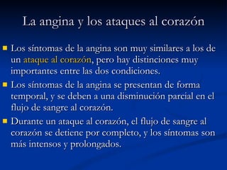 La angina y los ataques al corazón Los síntomas de la angina son muy similares a los de un  ataque al corazón , pero hay distinciones muy importantes entre las dos condiciones.  Los síntomas de la angina se presentan de forma temporal, y se deben a una disminución parcial en el flujo de sangre al corazón.  Durante un ataque al corazón, el flujo de sangre al corazón se detiene por completo, y los síntomas son más intensos y prolongados.  