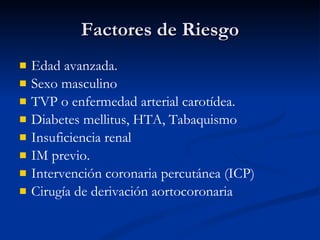 Factores de Riesgo Edad avanzada. Sexo masculino  TVP o enfermedad arterial carotídea.  Diabetes mellitus, HTA, Tabaquismo Insuficiencia renal IM previo. Intervención coronaria percutánea (ICP)  Cirugía de derivación aortocoronaria 