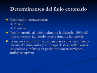 Determinantes del flujo coronario Compresión extravascular:  Presión Resistencia Presión arterial al inicio y durante la diástole:  80% del flujo coronario izquierdo ocurre durante la diástole. La mayor compresión extravascular ocurre en el tercio interno del miocardio (alto riesgo de desarrollar zonas isquemicas e infartos en pacientes con tratamiento antihipertensivo) 