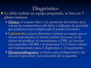 Diagnóstico Lo debe realizar un equipo preparado, se basa en 3 pilares básicos: Clínico : el examen físico y la anamnesis del médico para valorar las características del dolor y hallazgos de gravedad que pudieran estar complicando el cuadro coronario.  Laboratorio : existen diferentes enzimas en sangre que se elevan al producirse la muerte celular (necrosis) de las células miocárdicas, la creatinkinasa o CPK, su fracción más específica CKMB, y la troponina T e I. Estos valores son fundamentales para el diagnóstico y el seguimiento.  Electrocardiograma : es básico para el diagnóstico y da idea de la gravedad y la localización de la isquemia. 
