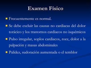 Examen Físico Frecuentemente es normal.  Se debe excluir las causas no cardiacas del dolor torácico y los trastornos cardiacos no isquémicos  Pulso irregular, soplos cardiacos, roce, dolor a la palpación y masas abdominales  Palidez, sudoración aumentada o el temblor 