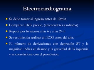 Electrocardiograma Se debe tomar al ingreso antes de 10min Comparar EKG previo, (antecendetes cardiacos) Repetir por lo menos a las 6 y a las 24 h  Se recomienda realizar un ECG antes del alta. El número de derivaciones con depresión ST y la magnitud indica el alcance y la gravedad de la isquemia y se correlaciona con el pronóstico. 