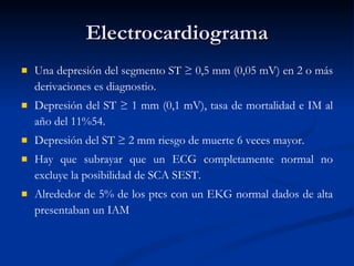 Electrocardiograma Una depresión del segmento ST ≥ 0,5 mm (0,05 mV) en 2 o más derivaciones es diagnostio. Depresión del ST ≥ 1 mm (0,1 mV), tasa de mortalidad e IM al año del 11%54.  Depresión del ST ≥ 2 mm riesgo de muerte 6 veces mayor.  Hay que subrayar que un ECG completamente normal no excluye la posibilidad de SCA SEST.  Alrededor de 5% de los ptcs con un EKG normal dados de alta presentaban un IAM 