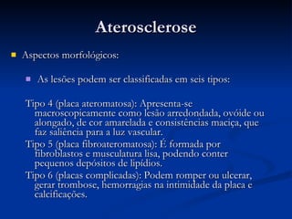 Aterosclerose Aspectos morfológicos:  As lesões podem ser classificadas em seis tipos: Tipo 4 (placa ateromatosa): Apresenta-se macroscopicamente como lesão arredondada, ovóide ou alongado, de cor amarelada e consistências maciça, que faz saliência para a luz vascular. Tipo 5 (placa fibroateromatosa): É formada por fibroblastos e musculatura lisa, podendo conter pequenos depósitos de lipídios.  Tipo 6 (placas complicadas): Podem romper ou ulcerar, gerar trombose, hemorragias na intimidade da placa e calcificações. 