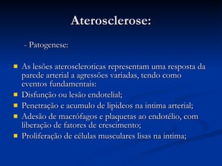 Aterosclerose: - Patogenese: As lesões ateroscleroticas representam uma resposta da parede arterial a agressões variadas, tendo como eventos fundamentais: Disfunção ou lesão endotelial; Penetração e acumulo de lipideos na intima arterial; Adesão de macrófagos e plaquetas ao endotélio, com liberação de fatores de crescimento; Proliferação de células musculares lisas na intima; 