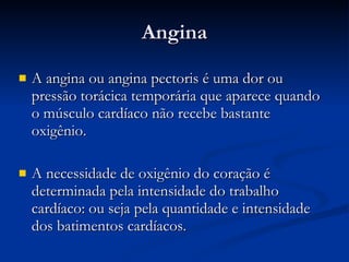 Angina A angina ou angina pectoris é uma dor ou pressão torácica temporária que aparece quando o músculo cardíaco não recebe bastante oxigênio. A necessidade de oxigênio do coração é determinada pela intensidade do trabalho cardíaco: ou seja pela quantidade e intensidade dos batimentos cardíacos. 