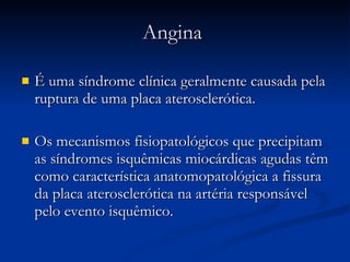 Angina  É uma síndrome clínica geralmente causada pela ruptura de uma placa aterosclerótica. Os mecanismos fisiopatológicos que precipitam as síndromes isquêmicas miocárdicas agudas têm como característica anatomopatológica a fissura da placa aterosclerótica na artéria responsável pelo evento isquêmico. 