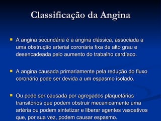 Classificação da Angina A angina secundária é a angina clássica, associada a uma obstrução arterial coronária fixa de alto grau e desencadeada pelo aumento do trabalho cardíaco. A angina causada primariamente pela redução do fluxo coronário pode ser devida a um espasmo isolado.  Ou pode ser causada por agregados plaquetários transitórios que podem obstruir mecanicamente uma artéria ou podem sintetizar e liberar agentes vasoativos que, por sua vez, podem causar espasmo.   