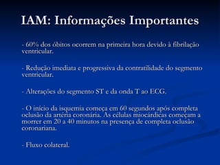 IAM: Informações Importantes - 60% dos óbitos ocorrem na primeira hora devido à fibrilação ventricular. - Redução imediata e progressiva da contratilidade do segmento ventricular. - Alterações do segmento ST e da onda T ao ECG. - O início da isquemia começa em 60 segundos após completa oclusão da artéria coronária. As células miocárdicas começam a morrer em 20 a 40 minutos na presença de completa oclusão coronariana. - Fluxo colateral. 