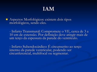 IAM Aspectos Morfológicos: existem dois tipos morfológicos, sendo eles. - Infarto Transmural: Compromete o VE, cerca de 3 a 10 cm de extensão. Por definição deve atingir mais de um terço da espessura da parede do ventrículo. - Infarto Subendocárdico: É circunscrito ao terço interno da parede ventricular, podendo ser circunferencial, multifocal ou segmentar.  