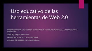 Uso educativo de las
herramientas de Web 2.0
CURSO: RECURSOS DIGITALES DE INFORMACIÓN Y COMUNICACIÓN PARA LA EDUCACIÓN A
DISTANCIA
ASESOR JOAQUÍN NAVARRO
PROFESORA ROSALÍA CORONA BECERRA
CURSO 17 DE FEBRERO – 6 DE MARZO 2020.
 