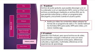 Web2.0
Blog
Wiki
Redes Sociales
Webquest
Aplicaciones Móviles (App)
Mapas conceptuales,
Slideshare, Scribd
Plataformas virtuales
(Moodle) Aula virtual
Podcast y vodcast.
Flickr o Picasa.
1. El podcast
Archivo de audio gratuito, que puedes descargar y oír en
tu ordenador o en un reproductor MP3, como un iPod. Los
archivos se distribuyen mediante un archivo RSS, por lo
que permite subscribirse y utilizar un programa para
descargarlo y escucharlo cuando el usuario quiera.
 Audio y/o vídeo: los contenidos deben adoptar las
formas de un programa de radio o TV, siendo habitual
los formatos MP3 para audio, MP4 para vídeo, y en
menor medida ogg.
2. El vodcast
parecido a los Podcast, pero que el archivo es de video.
Estos permiten conjugar e interactuar unos con otros
conocimientos, participación entre pares, diferencias
culturales y regionales, multimedia, diferencias en las
experiencias de aprendizaje.
 