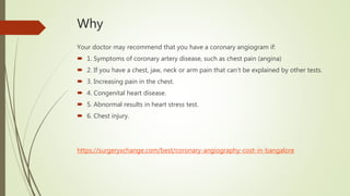 Why
Your doctor may recommend that you have a coronary angiogram if:
 1. Symptoms of coronary artery disease, such as chest pain (angina)
 2. If you have a chest, jaw, neck or arm pain that can't be explained by other tests.
 3. Increasing pain in the chest.
 4. Congenital heart disease.
 5. Abnormal results in heart stress test.
 6. Chest injury.
https://surgeryxchange.com/best/coronary-angiography-cost-in-bangalore
 