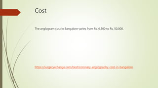 Cost
The angiogram cost in Bangalore varies from Rs. 6,500 to Rs. 50,000.
https://surgeryxchange.com/best/coronary-angiography-cost-in-bangalore
 