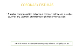 CORONARY FISTULAS
• A sizable communication between a coronary artery and a cardiac
cavity or any segment of systemic or pulmonary circulation
J.M. Pe´rez-Pomares et al. Congenital coronary artery anomalies (2016) 109, 204–216
 