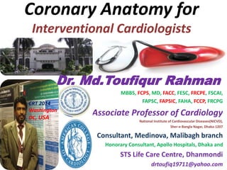 Coronary Anatomy for
Interventional Cardiologists
Dr. Md.Toufiqur Rahman
MBBS, FCPS, MD, FACC, FESC, FRCPE, FSCAI,
FAPSC, FAPSIC, FAHA, FCCP, FRCPG
Associate Professor of Cardiology
National Institute of Cardiovascular Diseases(NICVD),
Sher-e-Bangla Nagar, Dhaka-1207
Consultant, Medinova, Malibagh branch
Honorary Consultant, Apollo Hospitals, Dhaka and
STS Life Care Centre, Dhanmondi
drtoufiq19711@yahoo.com
CRT 2014
Washington
DC, USA
 