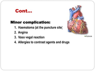 Cont…
Minor complication:
1. Haematoma (at the puncture site)
2. Angina
3. Vaso vegal reaction
4. Allergies to contrast agents and drugs
 