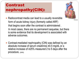 Contrast
nephropathy(CIN):
 Radiocontrast media can lead to a usually reversible
form of acute kidney injury (formerly called ARF)
that begins soon after the contrast is administered .
In most cases, there are no permanent sequelae, but there
is some evidence that its development is associated with
adverse outcomes.
 Contrast-mediated nephropathy (CIN) was defined by an
absolute increase of serum creatinine ≥0.5 mg/dL or a
relative increase of ≥25% measured 2 to 5 days after the
procedure. (AHA)
 