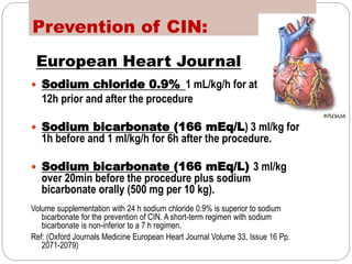Prevention of CIN:
European Heart Journal
 Sodium chloride 0.9% 1 mL/kg/h for at least
12h prior and after the procedure
 Sodium bicarbonate (166 mEq/L) 3 ml/kg for
1h before and 1 ml/kg/h for 6h after the procedure.
 Sodium bicarbonate (166 mEq/L) 3 ml/kg
over 20min before the procedure plus sodium
bicarbonate orally (500 mg per 10 kg).
Volume supplementation with 24 h sodium chloride 0.9% is superior to sodium
bicarbonate for the prevention of CIN. A short-term regimen with sodium
bicarbonate is non-inferior to a 7 h regimen.
Ref: (Oxford Journals Medicine European Heart Journal Volume 33, Issue 16 Pp.
2071-2079)
 