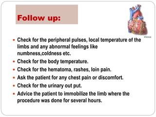 Follow up:
 Check for the peripheral pulses, local temperature of the
limbs and any abnormal feelings like
numbness,coldness etc.
 Check for the body temperature.
 Check for the hematoma, rashes, loin pain.
 Ask the patient for any chest pain or discomfort.
 Check for the urinary out put.
 Advice the patient to immobilize the limb where the
procedure was done for several hours.
 