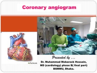 Presented by …
Dr. Muhammad Mobarock Hossain,
MD (cardiology) phase B( final part)
BSMMU, Dhaka.
Coronary angiogram
 
