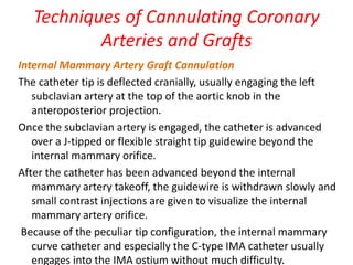 Techniques of Cannulating Coronary
Arteries and Grafts
Internal Mammary Artery Graft Cannulation
The catheter tip is deflected cranially, usually engaging the left
subclavian artery at the top of the aortic knob in the
anteroposterior projection.
Once the subclavian artery is engaged, the catheter is advanced
over a J-tipped or flexible straight tip guidewire beyond the
internal mammary orifice.
After the catheter has been advanced beyond the internal
mammary artery takeoff, the guidewire is withdrawn slowly and
small contrast injections are given to visualize the internal
mammary artery orifice.
Because of the peculiar tip configuration, the internal mammary
curve catheter and especially the C-type IMA catheter usually
engages into the IMA ostium without much difficulty.
 