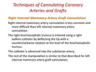 Techniques of Cannulating Coronary
Arteries and Grafts
Right Internal Mammary Artery Graft Cannulation
Right internal mammary artery cannulation is less common and
more difficult than left internal mammary artery
cannulation.
The right brachiocephalic truncus is entered using a right
Judkins catheter by deflecting the tip with a
counterclockwise rotation at the level of the brachiocephalic
truncus.
The catheter is advanced into the subclavian artery.
The rest of the manipulation is similar to that described for left
internal mammary artery graft cannulation.
 