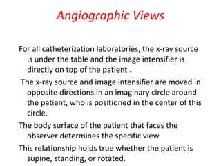 Angiographic Views
For all catheterization laboratories, the x-ray source
is under the table and the image intensifier is
directly on top of the patient .
The x-ray source and image intensifier are moved in
opposite directions in an imaginary circle around
the patient, who is positioned in the center of this
circle.
The body surface of the patient that faces the
observer determines the specific view.
This relationship holds true whether the patient is
supine, standing, or rotated.
 
