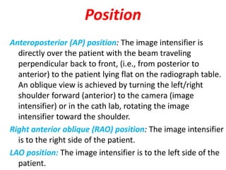 Position
Anteroposterior (AP) position: The image intensifier is
directly over the patient with the beam traveling
perpendicular back to front, (i.e., from posterior to
anterior) to the patient lying flat on the radiograph table.
An oblique view is achieved by turning the left/right
shoulder forward (anterior) to the camera (image
intensifier) or in the cath lab, rotating the image
intensifier toward the shoulder.
Right anterior oblique (RAO) position: The image intensifier
is to the right side of the patient.
LAO position: The image intensifier is to the left side of the
patient.
 