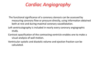 The functional significance of a coronary stenosis can be assessed by
measuring coronary flow or pressure directly, using information obtained
both at rest and during maximal coronary vasodilatation.
Left ventriculography is included in nearly every coronary angiographic
study.
Contrast opacification of the contracting ventricle enables one to make a
visual analysis of wall motion.
Ventricular systolic and diastolic volume and ejection fraction can be
calculated.
Cardiac Angiography
 