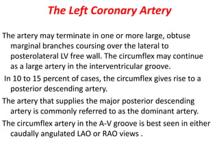 The Left Coronary Artery
The artery may terminate in one or more large, obtuse
marginal branches coursing over the lateral to
posterolateral LV free wall. The circumflex may continue
as a large artery in the interventricular groove.
In 10 to 15 percent of cases, the circumflex gives rise to a
posterior descending artery.
The artery that supplies the major posterior descending
artery is commonly referred to as the dominant artery.
The circumflex artery in the A-V groove is best seen in either
caudally angulated LAO or RAO views .
 