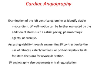 Examination of the left ventriculogram helps identify viable
myocardium. LV wall motion can be further evaluated by the
addition of stress such as atrial pacing, pharmacologic
agents, or exercise.
Assessing viability through augmenting LV contraction by the
use of nitrates, catecholamines, or postextrasystolic beats
facilitate decisions for revascularization.
LV angiography also documents mitral regurgitation
Cardiac Angiography
 